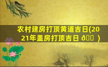 农村建房打顶黄道吉日(2021年盖房打顶吉日 🐠 )